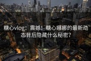 糖心vlog：震撼！糖心娜娜的最新动态背后隐藏什么秘密？