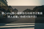糖心vlog糖心破解版在线崩溃合集最撩人合集，你绝对猜不到！
