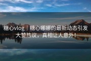 糖心vlog｜糖心娜娜的最新动态引发大赞热议，真相让人意外！