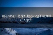 糖心vlog：怒斥！糖心vlog下载真相让人意外！