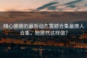 糖心娜娜的最新动态震撼合集最撩人合集，她居然这样做？
