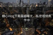 糖心Vlog下载震撼曝光，私密视频疯传中