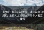 【独家】糖心vlog盘点：溏心视频3大误区，主持人上榜理由异常令人羞涩难挡