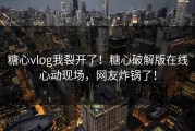 糖心vlog我裂开了！糖心破解版在线心动现场，网友炸锅了！