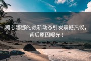 糖心娜娜的最新动态引发震撼热议，背后原因曝光！