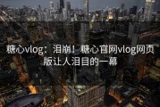 糖心vlog：泪崩！糖心官网vlog网页版让人泪目的一幕