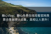 糖心Vlog：糖心免费在线观看官网羡慕合集最撩人合集，真相让人意外！