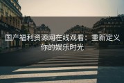 国产福利资源网在线观看：重新定义你的娱乐时光