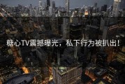 糖心TV震撼曝光，私下行为被扒出！