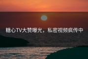 糖心TV大赞曝光，私密视频疯传中