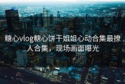 糖心vlog糖心饼干姐姐心动合集最撩人合集，现场画面曝光