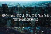 糖心vlog：惊呆！糖心免费在线观看官网她居然这样做？