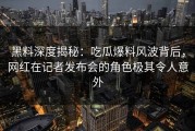 黑料深度揭秘：吃瓜爆料风波背后，网红在记者发布会的角色极其令人意外