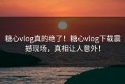 糖心vlog真的绝了！糖心vlog下载震撼现场，真相让人意外！
