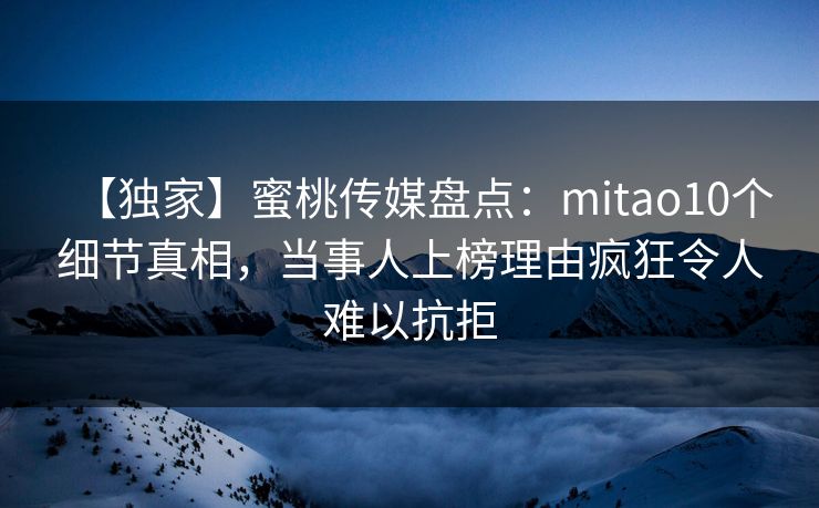 【独家】蜜桃传媒盘点：mitao10个细节真相，当事人上榜理由疯狂令人难以抗拒