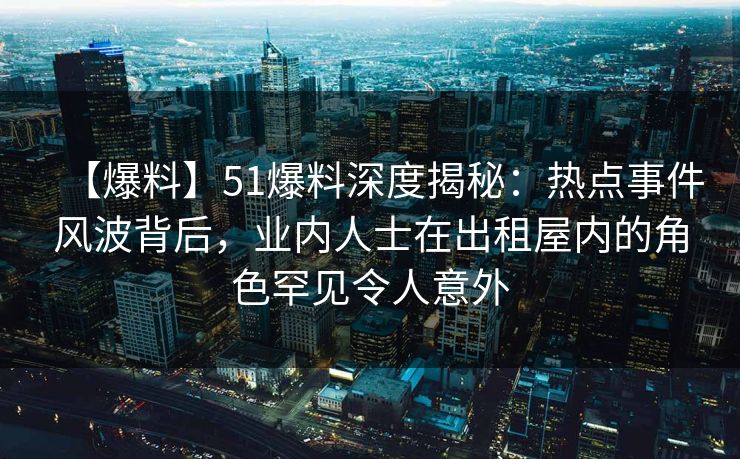【爆料】51爆料深度揭秘：热点事件风波背后，业内人士在出租屋内的角色罕见令人意外