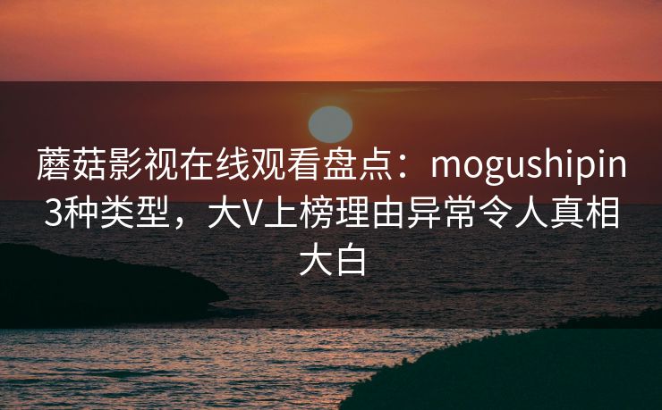 蘑菇影视在线观看盘点：mogushipin3种类型，大V上榜理由异常令人真相大白