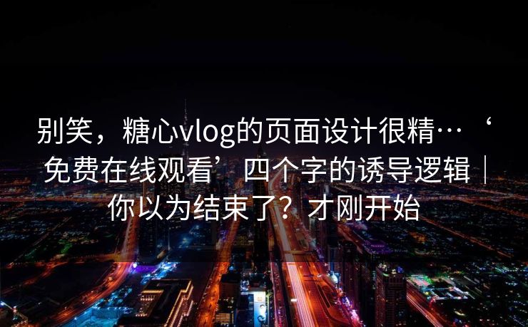 别笑，糖心vlog的页面设计很精…‘免费在线观看’四个字的诱导逻辑｜你以为结束了？才刚开始