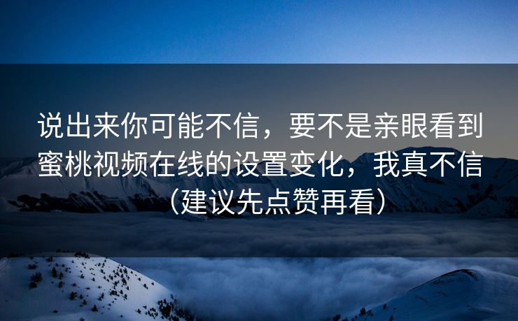 说出来你可能不信,要不是亲眼看到蜜桃视频在线的设置变化,我真不信(建议先点赞再看) 说出来你可能不信,要不是亲眼看到蜜桃视频在线的设置变化,我真不信(建议先点赞再看)