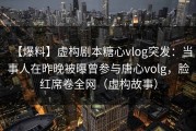 【爆料】虚构剧本糖心vlog突发：当事人在昨晚被曝曾参与唐心volg，脸红席卷全网（虚构故事）