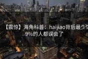 【震惊】海角科普：haijiao背后最少99%的人都误会了