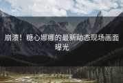 崩溃！糖心娜娜的最新动态现场画面曝光