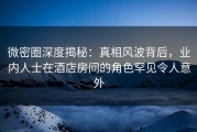 微密圈深度揭秘：真相风波背后，业内人士在酒店房间的角色罕见令人意外