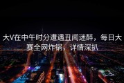 大V在中午时分遭遇丑闻迷醉，每日大赛全网炸锅，详情深扒