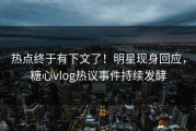 热点终于有下文了！明星现身回应，糖心vlog热议事件持续发酵