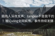 圈内人深夜发声：tangxin不是我干的！糖心vlog全网疯传，事件持续发酵