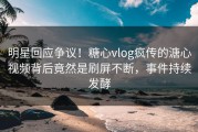明星回应争议！糖心vlog疯传的溏心视频背后竟然是刷屏不断，事件持续发酵