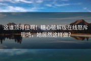 这谁顶得住啊！糖心破解版在线怒斥现场，她居然这样做？