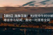 【爆料】海角突发：大V在中午时分被曝曾参与秘闻，轰动一时席卷全网