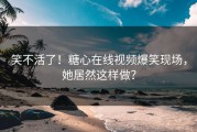 笑不活了！糖心在线视频爆笑现场，她居然这样做？