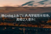 糖心vlog上头了！冉冉学姐怒斥现场，真相让人意外！