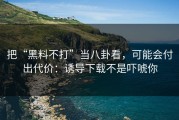 把“黑料不打”当八卦看，可能会付出代价：诱导下载不是吓唬你