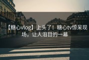 【糖心vlog】上头了！糖心tv惊呆现场，让人泪目的一幕