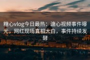 糖心vlog今日最热：溏心视频事件曝光，网红现场真相大白，事件持续发酵