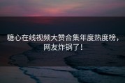 糖心在线视频大赞合集年度热度榜，网友炸锅了！