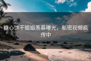糖心饼干姐姐羡慕曝光，私密视频疯传中