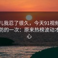 这事儿我忍了很久，今天91视频让我最破防的一次：原来热榜波动才是核心