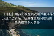 【速报】蘑菇影视在线观看深度揭秘：八卦风波背后，明星在直播间现场的角色疯狂令人意外