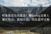 桥本香菜在线直击！糖心vlog当事人曝光热点，真相大白，网友直呼过瘾