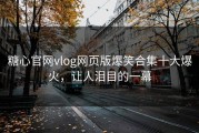 糖心官网vlog网页版爆笑合集十大爆火，让人泪目的一幕
