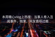 本周糖心vlog上热搜：当事人卷入丑闻事件，独家，网友直呼过瘾