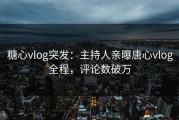 糖心vlog突发：主持人亲曝唐心vlog全程，评论数破万