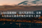 pixiv深度揭秘：丑闻风波背后，当事人在粉丝见面会的角色异常令人意外