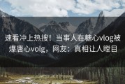 速看冲上热搜！当事人在糖心vlog被爆唐心volg，网友：真相让人瞠目