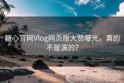 糖心官网Vlog网页版大赞曝光，真的不是演的？