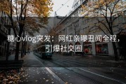 糖心vlog突发：网红亲曝丑闻全程，引爆社交圈